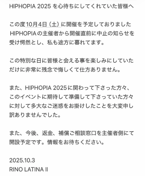 HIPHOPIA 2025を心待ちにしてくれていた皆様へ この度10月4日（土）に開催を予定しておりました HIPHOPIAの主催者から開催直前に中止の知らせを受け愕然とし、私も途方に暮れてます。 この特別な日に皆様と会える事を楽しみにしていただけに非常に残念で悔しくて仕方ありません。 また、HIPHOPIA 2025に関わって下さった方々、このイベントに期待して準備して下さっていた方々に対して多大なご迷惑をお掛けしたことを大変申し訳ありませんでした。 また、今後、返金、補償ご相談窓口を主催者側にて開設予定です。情報をお待ちください。 2025.10.3 RINO LATINA Il